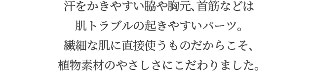 汗をかきやすい脇や胸元、首筋などは肌トラブルの起きやすいパーツ。繊細な肌に直接使うものだからこそ、植物素材のやさしさにこだわりました。