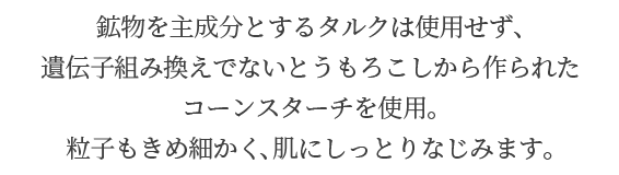 鉱物を主成分とするタルクは使用せず、遺伝子組み換えでないとうもろこしから作られたコーンスターチを使用。粒子もきめ細かく、肌にしっとりなじみます。