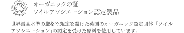 オーガニックの証 ソイルアソシエーション認定製品 世界最高水準の厳格な規定を設けた英国のオーガニック認定団体「ソイルアソシエーション」の認定を受けた原料を使用しています。