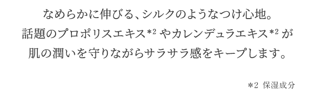 なめらかに伸びる、シルクのようなつけ心地。話題のプロポリスエキス＊2やカレンデュラエキス＊2が肌の潤いを守りながらサラサラ感をキープします。 ＊2 保湿成分