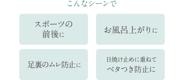 こんなシーンで スポーツの前後に お風呂上がりに 足裏のムレ防止に 日焼け止めに重ねてベタつき防止に