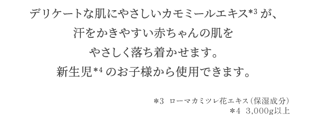 デリケートな肌にやさしいカモミールエキス＊3が、汗をかきやすい赤ちゃんの肌をやさしく落ち着かせます。新生児＊4のお子様から使用できます。 ＊3 ローマカミツレ花エキス（保湿成分）＊4 ３，０００ｇ以上