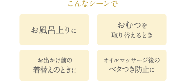 こんなシーンで お風呂上りに おむつを取り替えるとき お出かけ前の着替えのときに オイルマッサージ後のベタつき防止に