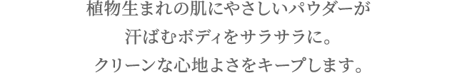 植物生まれの肌にやさしいパウダーが汗ばむボディをサラサラに。クリーンな心地よさをキープします。