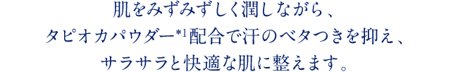 肌をみずみずしく潤しながら、タピオカパウダー*1配合で汗のベタつきを抑え、サラサラと快適な肌に整えます。