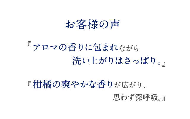 お客様の声 『アロマの香りに包まれながら洗い上がりはさっぱり。』 『柑橘の爽やかな香りが広がり、思わず深呼吸。』