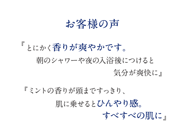 お客様の声 『とにかく香りが爽やかです。朝のシャワーや夜の入浴後につけると気分が爽快に』 『ミントの香りが頭まですっきり、肌に乗せるとひんやり感。すべすべの肌に』