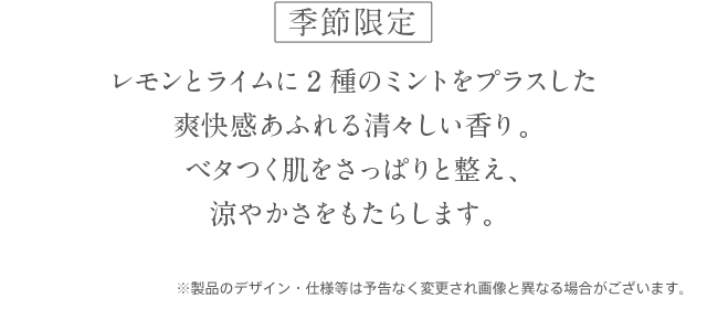 日本の蒸し暑い気候のために開発した2つのボディケア レモンとライムに2種のミントをプラスした爽快感あふれる清々しい香り。ベタつく肌をさっぱりと整え、涼やかさをもたらします。リフレッシュシリーズが、よりお求めやすくなりました