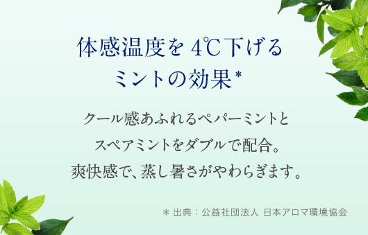 体感温度を4℃下げるミントのクールダウン効果* クール感あふれるペパーミントとスペアミントをダブルで配合。爽快感で、蒸し暑さがやわらぎます。 *出典：公益社団法人 日本アロマ環境協会