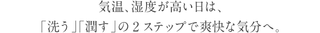 気温、湿度が高い日は、 「洗う」「潤す」の2ステップで爽快な気分へ。