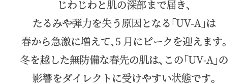 じわじわと肌の深部まで届き、たるみや弾力を失う原因となる「UV-A」は春から急激に増えて、5月にピークを迎えます。冬を越した無防備な春先の肌は、この「UV-A」の影響をダイレクトに受けやすい状態です。