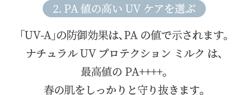 2. PA値の高いUVケアを選ぶ 「UV-A」の防御効果は、PAの値で示されます。ナチュラル UV プロテクション ミルク は、最高値のPA++++。春の肌をしっかりと守り抜きます。