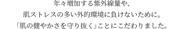 年々増加する紫外線量や、肌ストレスの多い外的環境に負けないために。「肌の健やかさを守り抜く」ことにこだわりました。