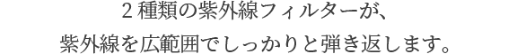 2種類の紫外線フィルターが、 紫外線を広範囲でしっかりと弾き返します。