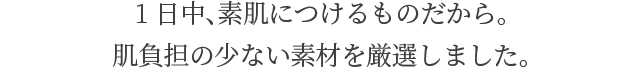 1日中、素肌につけるものだから。 肌負担の少ない素材を厳選しました。