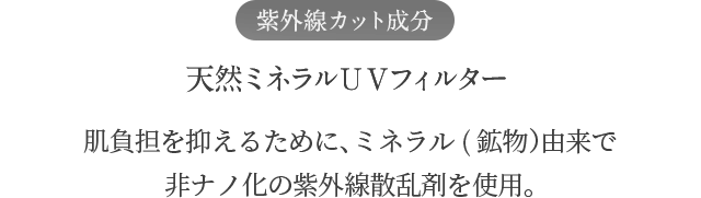 紫外線カット成分 天然ミネラルＵＶフィルター 肌負担を抑えるために、ミネラル(鉱物）由来で 非ナノ化の紫外線散乱剤を使用。