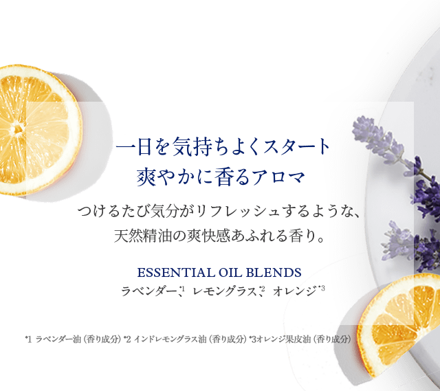 一日を気持ちよくスタート 爽やかに香るアロマ つけるたび気分がリフレッシュするような、 天然精油の爽快感あふれる香り。 Essential Oil Blends ラベンダー、レモングラス、オレンジ