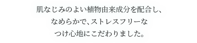 肌なじみのよい植物由来成分を配合し、なめらかで、ストレスフリーなつけ心地にこだわりました。