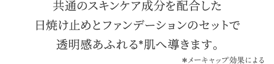 共通のスキンケア成分を配合した 日焼け止めとファンデーションのセットで 透明感あふれる肌へ導きます。