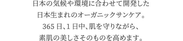 日本の気候や環境に合わせて開発した日本生まれのオーガニックサンケア。365日、1日中、肌を守りながら、素肌の美しさそのものを高めます。