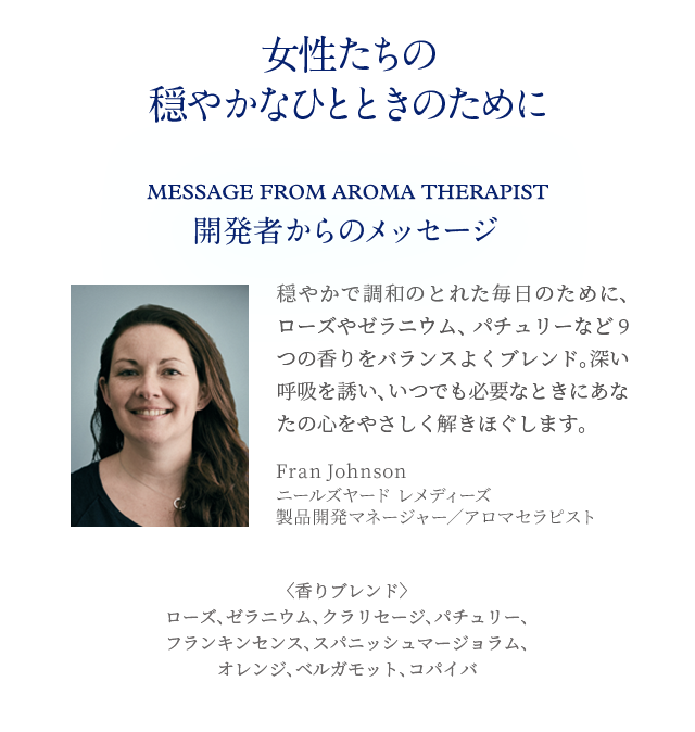 女性たちの穏やかなひとときのために Message from Aroma therapist 開発者からのメッセージ 穏やかで調和のとれた毎日のために、ローズやゼラニウム、パチュリーなど9つの香りをバランスよくブレンド。深い呼吸を誘い、いつでも必要なときにあなたの心をやさしく解きほぐします。Fran Johnson ニールズヤード レメディーズ製品開発マネージャー／アロマセラピスト