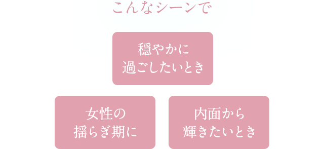 こんなシーンで 穏やかに過ごしたいとき 女性の揺らぎ期に 内面から輝きたいとき