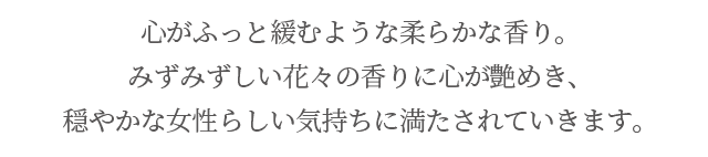 心がふっと緩むような柔らかな香り。みずみずしい花々の香りに心が艶めき、穏やかな女性らしい気持ちに満たされていきます。