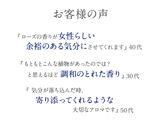 お客様の声 『ローズの香りが女性らしい余裕のある気分にさせてくれます』 40代 『もともとこんな植物があったのでは？と思えるほど調和のとれた香り』 30代 『 気分が落ち込んだ時、寄り添ってくれるような大切なアロマです』 50代