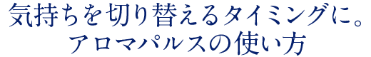 気持ちを切り替えるタイミングに。アロマパルスの使い方