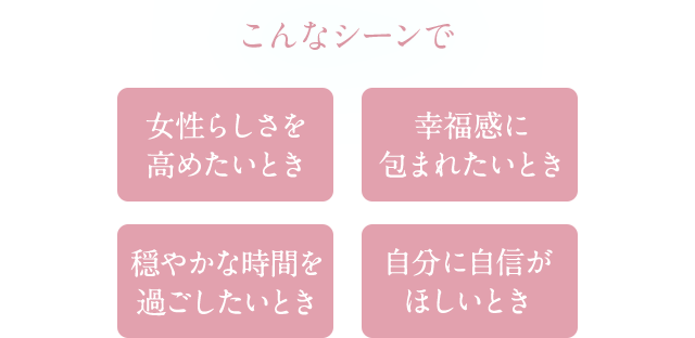 こんなシーンで 女性らしさを高めたいとき 幸福感に包まれたいとき 穏やかな時間を過ごしたいとき 自分に自信がほしいとき