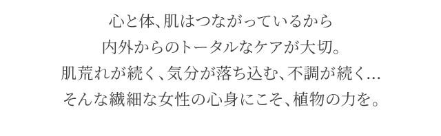 心と体、肌はつながっているから内外からのトータルなケアが大切。肌荒れが続く、気分が落ち込む、不調が続く…そんな繊細な女性の心身にこそ、植物の力を。