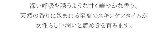 深い呼吸を誘うような甘く華やかな香り。天然の香りに包まれる至福のスキンケアタイムが女性らしい潤いと艶めきを育みます。