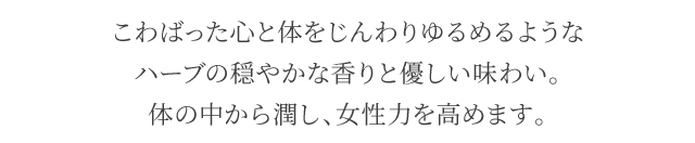 こわばった心と体をじんわりゆるめるようなハーブの穏やかな香りと優しい味わい。体の中から潤し、女性力を高めます。