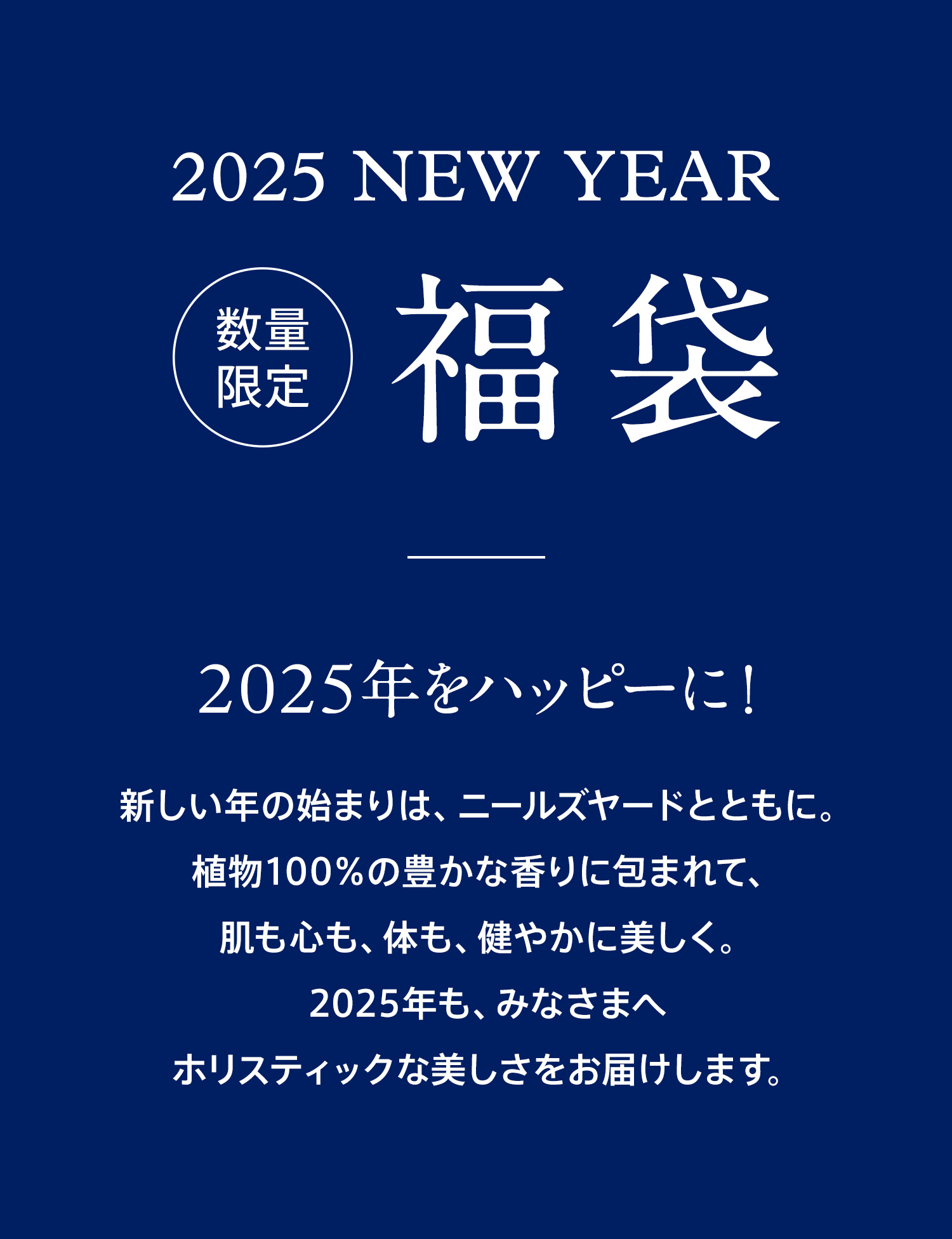 2025 NEW YEAR 数量限定 福袋 2025年をハッピーに！ 新しい年の始まりは、ニールズヤードとともに。植物100%の豊かな香りに包まれて、肌も心も、体も、健やかに美しく。2025年も、みなさまへホリスティックな美しさをお届けします。