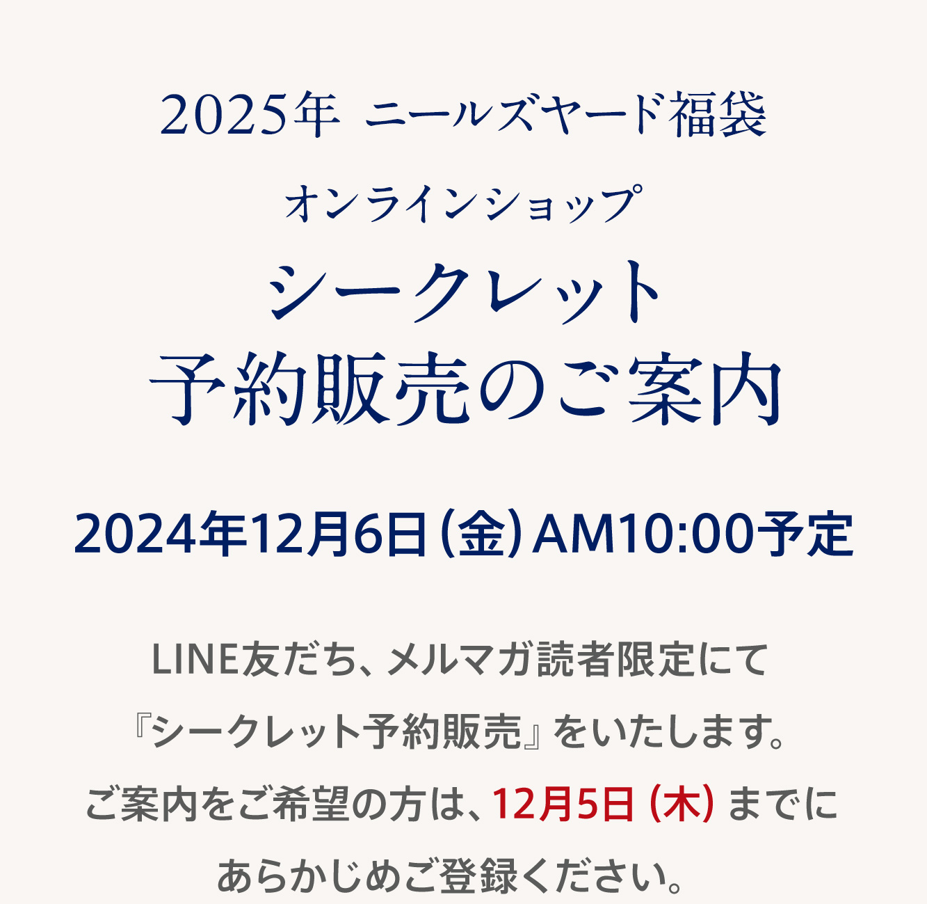 2025年ニールズヤード福袋 オンラインショップ シークレット予約販売のご案内 2024年12月6日（金）AM10:00予定 LINE友だち、メルマガ読者限定にて『シークレット予約販売』をいたします。ご案内をご希望の方は、12月5日（木）までにあらかじめご登録ください。