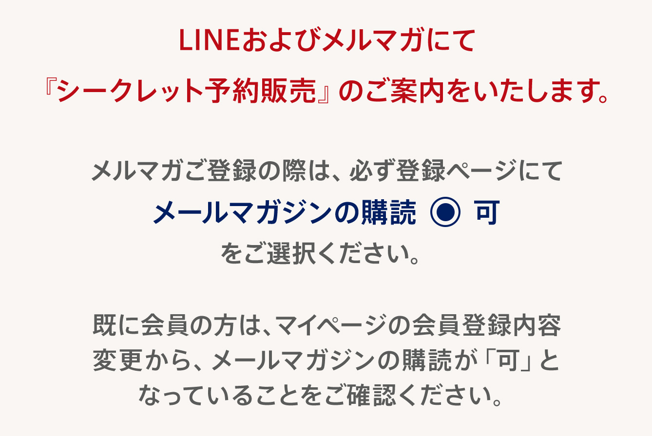 LINEおよびメルマガにて『シークレット予約販売』のご案内をいたします。メルマガご登録の際は、必ず登録ページにてメールマガジンの購読可をご選択ください。既に会員の方は、マイページの会員登録内容変更から、メールマガジンの購読が「可」となっていることをご確認ください。