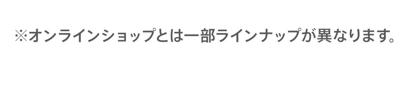 ※オンラインショップとは一部ラインナップが異なります。