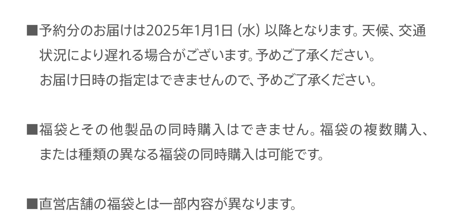 ■予約分のお届けは2025年1月1日（水）以降となります。天候、交通状況により遅れる場合がございます。予めご了承ください。お届け日時の指定はできませんので、予めご了承ください。■福袋とその他製品の同時購入はできません。福袋の複数購入、または種類の異なる福袋の同時購入は可能です。■直営店舗の福袋とは一部内容が異なります。