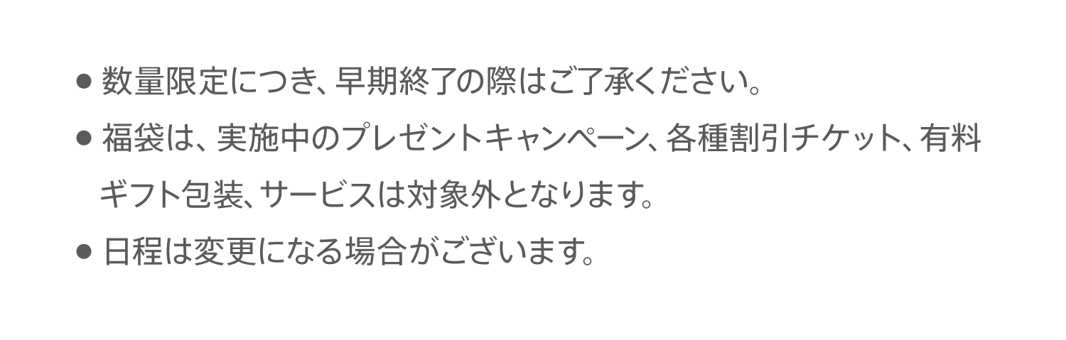 ●  数量限定につき、早期終了の際はご了承ください。●  福袋は、実施中のプレゼントキャンペーン、各種割引チケット、有料ギフト包装、サービスは対象外となります。●  日程は変更になる場合がございます。