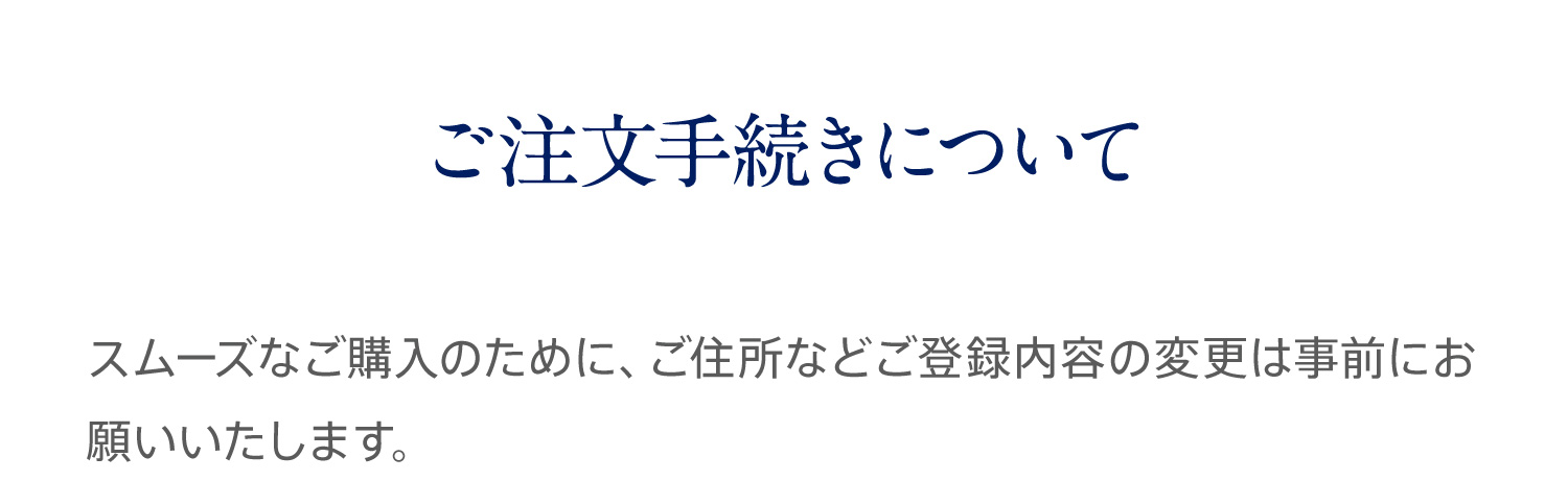 ご注文手続きについて スムーズなご購入のために、ご住所などご登録内容の変更は事前にお願いいたします。