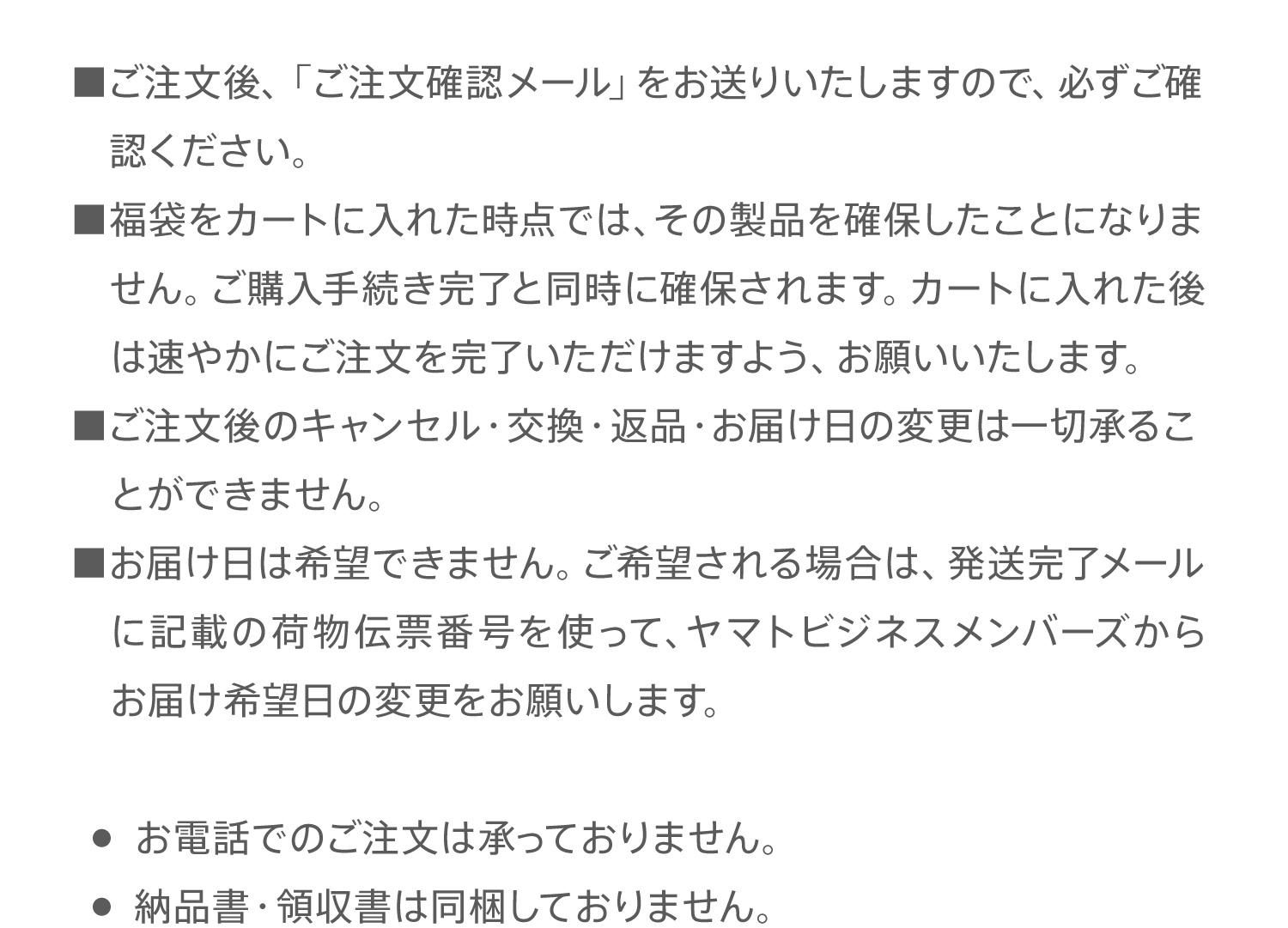 ■ご注文後、「ご注文確認メール」をお送りいたしますので、必ずご確認ください。■福袋をカートに入れた時点では、その製品を確保したことになりません。ご購入手続き完了と同時に確保されます。カートに入れた後は速やかにご注文を完了いただけますよう、お願いいたします。■ご注文後のキャンセル・交換・返品・お届け日の変更は一切承ることができません。■お届け日は希望できません。ご希望される場合は、発送完了メールに記載の荷物伝票番号を使って、ヤマトビジネスメンバーズからお届け希望日の変更をお願いします。●　お電話でのご注文は承っておりません。●　納品書・領収書は同梱しておりません。