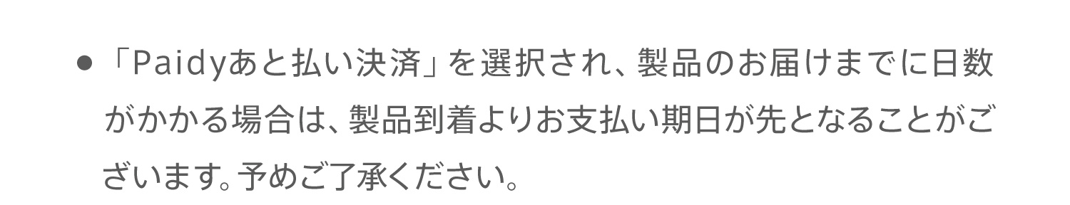 ● 「Paidyあと払い決済」を選択され、製品のお届けまでに日数がかかる場合は、製品到着よりお支払い期日が先となることがございます。予めご了承ください。