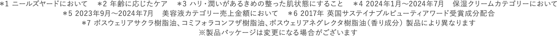 ＊1 ニールズヤードにおいて　＊2 年齢に応じたケア　＊3 ハリ・潤いがあるきめの整った肌状態にすること　＊4 2024年1月～2024年7月　保湿クリームカテゴリーにおいて ＊5 2023年9月～2024年7月　美容液カテゴリー売上金額において　＊6 2017年 英国サステイナブルビューティアワード受賞成分配合 ＊7 ボスウェリアサクラ樹脂油、コミフォラコンフザ樹脂油、ボスウェリアネグレクタ樹脂油（香り成分） 製品により異なります ※製品パッケージは変更になる場合がございます