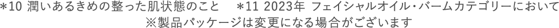 ＊10 潤いあるきめの整った肌状態のこと　＊11 2023年 フェイシャルオイル・バームカテゴリーにおいて ※製品パッケージは変更になる場合がございます