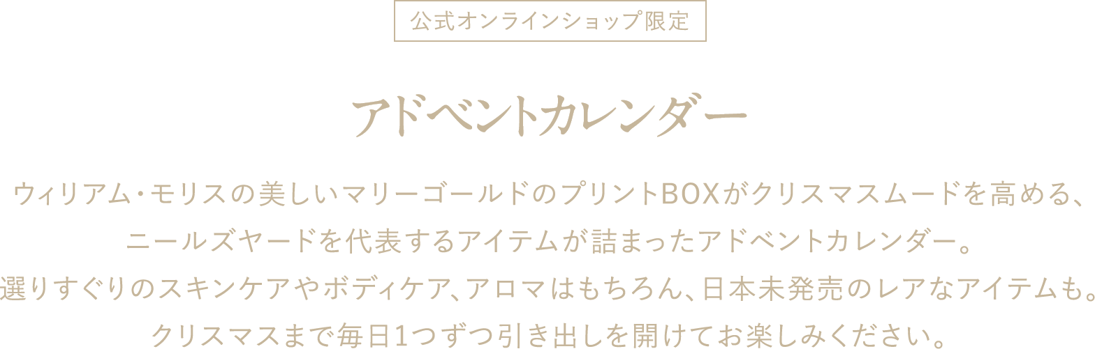 公式オンラインショップ限定 アドベントカレンダー ウィリアム・モリスの美しいマリーゴールドのプリントBOXがクリスマスムードを高める、ニールズヤードを代表するアイテムが詰まったアドベントカレンダー。選りすぐりのスキンケアやボディケア、アロマはもちろん、日本未発売のレアなアイテムも。クリスマスまで毎日1つずつ引き出しを開けてお楽しみください。