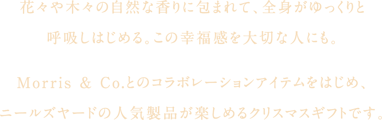 花々や木々の自然な香りに包まれて、全身がゆっくりと呼吸しはじめる。この幸福感を大切な人にも。Morris ＆ Co.とのコラボレーションアイテムをはじめ、ニールズヤードの人気製品が楽しめるクリスマスギフトです。