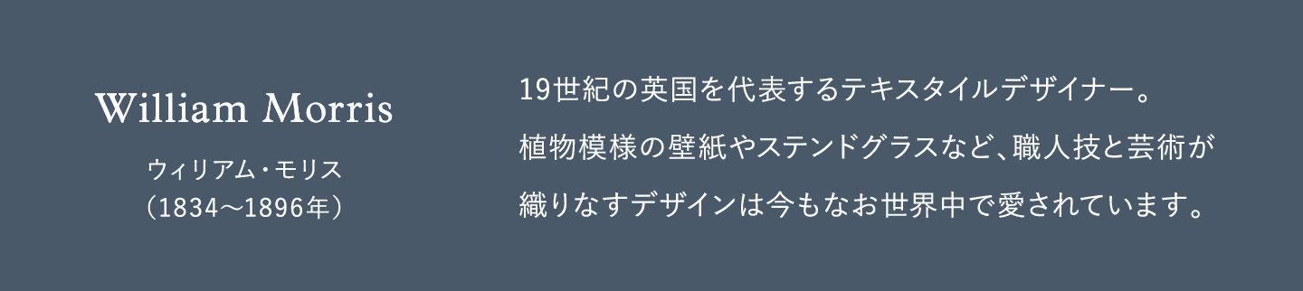 19世紀の英国を代表するテキスタイルデザイナー。植物模様の壁紙やステンドグラスなど、職人技と芸術が織りなすデザインは今もなお世界中で愛されています。