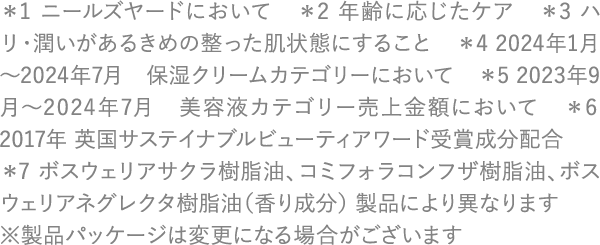 ＊1 ニールズヤードにおいて　＊2 年齢に応じたケア　＊3 ハリ・潤いがあるきめの整った肌状態にすること　＊4 2024年1月～2024年7月　保湿クリームカテゴリーにおいて ＊5 2023年9月～2024年7月　美容液カテゴリー売上金額において　＊6 2017年 英国サステイナブルビューティアワード受賞成分配合 ＊7 ボスウェリアサクラ樹脂油、コミフォラコンフザ樹脂油、ボスウェリアネグレクタ樹脂油（香り成分） 製品により異なります ※製品パッケージは変更になる場合がございます