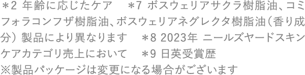 ＊2 年齢に応じたケア　＊7 ボスウェリアサクラ樹脂油、コミフォラコンフザ樹脂油、ボスウェリアネグレクタ樹脂油（香り成分） 製品により異なります ＊8 2023年 ニールズヤードスキンケアカテゴリ売上において　＊9 日英受賞歴 ※製品パッケージは変更になる場合がございます