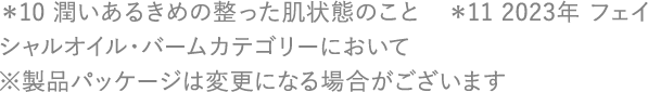 ＊10 潤いあるきめの整った肌状態のこと　＊11 2023年 フェイシャルオイル・バームカテゴリーにおいて ※製品パッケージは変更になる場合がございます